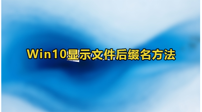 Win10显示文件后缀名方法(win10改文件后缀名怎么改)